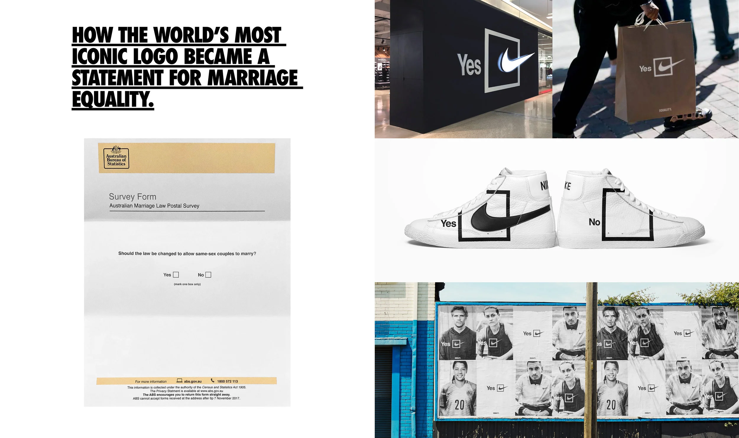 Nike believes equality should exist everywhere, for everyone, both on and off the field. So in 2017, when Australia called a vote to decide on whether same sex marriage should be legalized, Nike wanted to make a statement that showed its support. We turned Nike’s iconic swoosh into a reminder to vote and a symbol for equality. From the biggest storefront to the smallest shopping receipt, every swoosh was transformed into a vote for “yes”. The best result of all? Marriage equality was passed in Australia's parliament with a landslide vote. Partner: Alex Romans