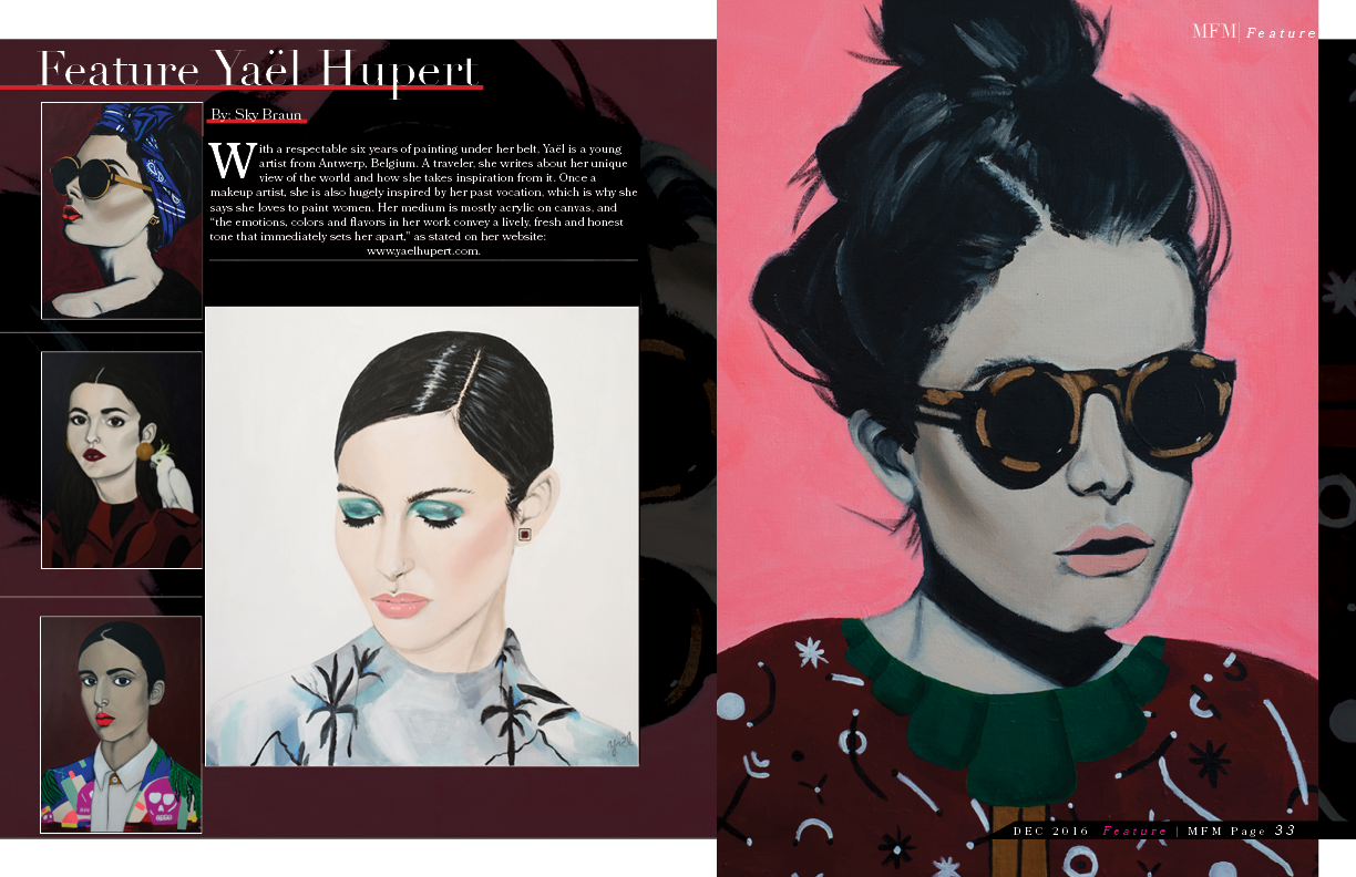 With a respectable six years of painting under her belt, Yaël is a young artist from Antwerp, Belgium. A traveler, she writes about her unique view of the world and how she takes inspiration from it. Once a makeup artist, she is also hugely inspired by her past vocation, which is why she says she loves to paint women. Her medium is mostly acrylic on canvas, and “the emotions, colors and flavors in her work convey a lively, fresh and honest tone that immediately sets her apart,” as stated on her website: www.yaelhupert.com. By Sky Braun MFM Editor/Writer