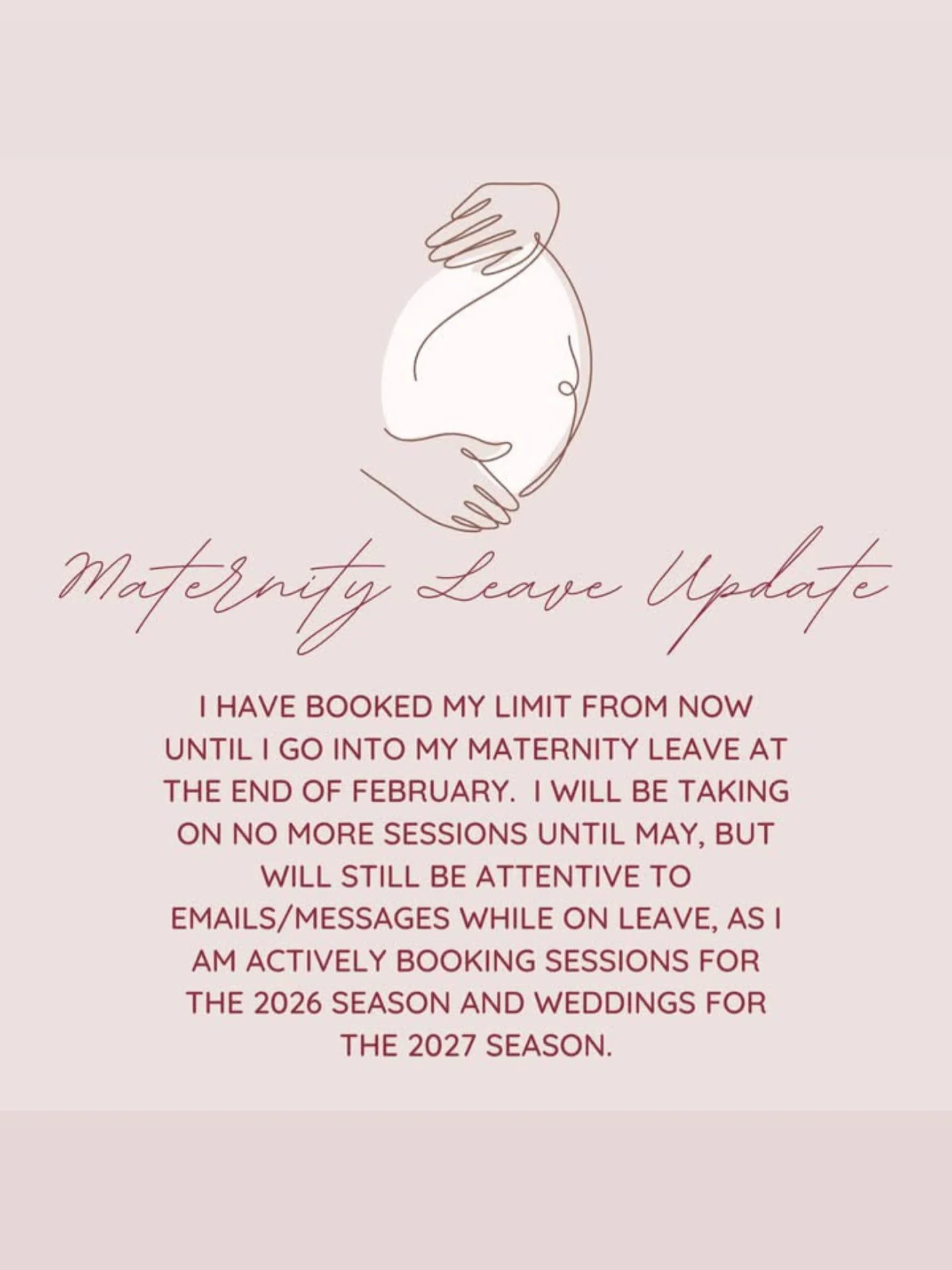 🍼 Maternity Leave Update 🍼

Hey everyone, 

I wanted to give you all an update as my due date is approaching quickly. I have officially booked my last session from now until my due date, February 28th. 

I won&rsquo;t be taking on any more sessions
