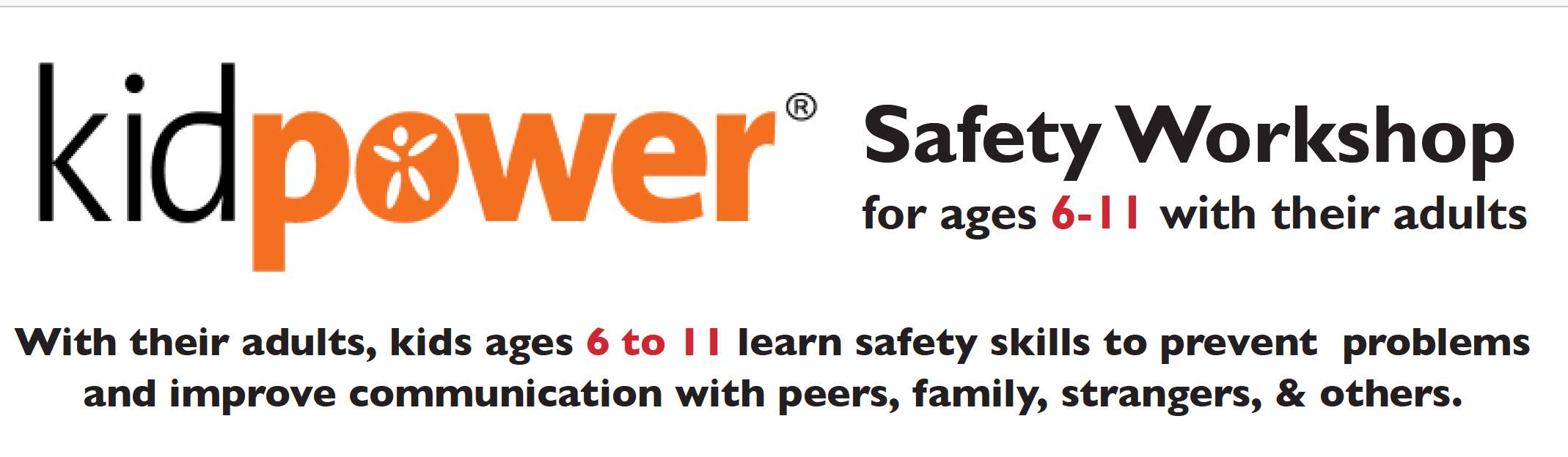 Kidpower skills prepare adults and kids alike to develop healthy relationships and make safe choices with people including strangers, siblings, peers, and other people they know. Together, you’ll practice using ‘People Safety’ skills your child can use to have safer, more positive experiences with people everywhere they go, including online. Skills include how to: • Make safety plans for public places • Move away from possible trouble • Follow Stranger Safety rules • Set & respect boundaries • Use safety skills online • Be & act aware & confident • Stay safe from hurtful words • Get help from adults to be safe • Stop unwanted touch & attention • Deal with peer pressure & bullying