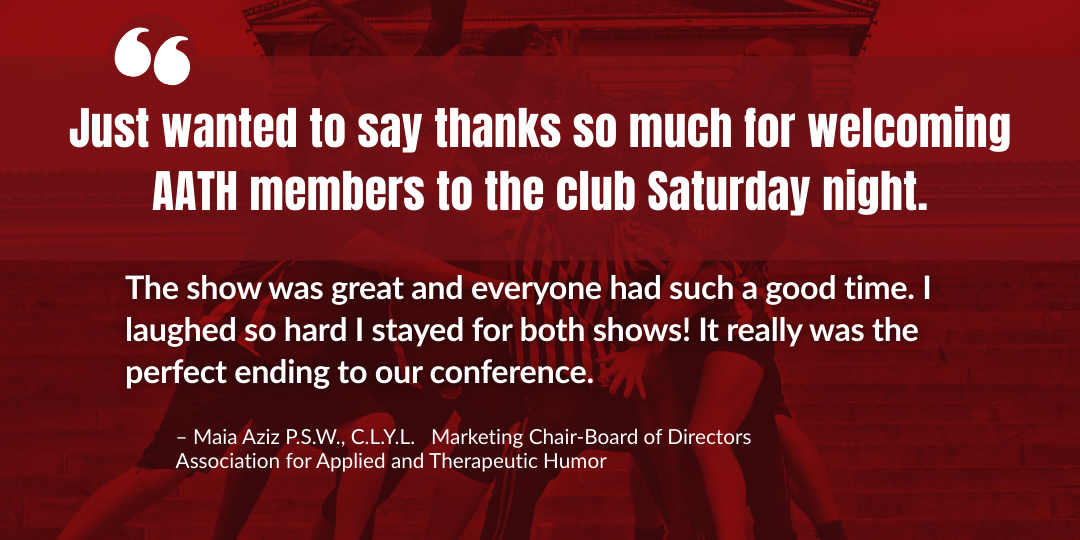  The show was great and everyone had such a good time. I laughed so hard I stayed for both shows! It really was the perfect ending to our conference.  Just wanted to say thanks so much for welcoming AATH members to the club Saturday night.  – Maia Az