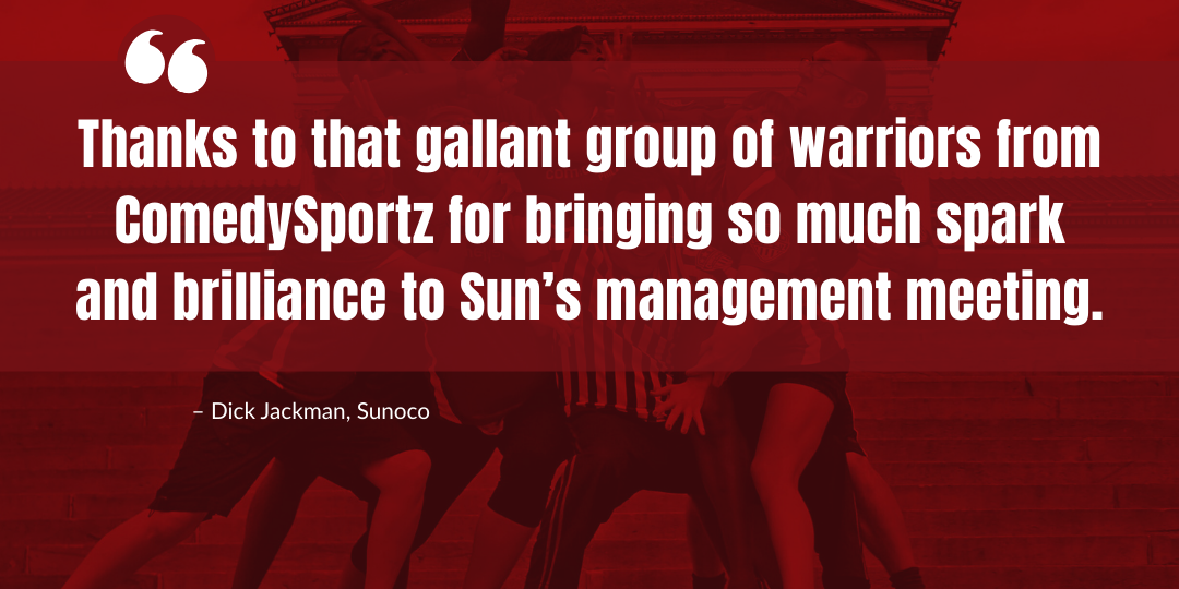  Thanks to that gallant group of warriors from ComedySportz for bringing so much spark and brilliance to Sun’s management meeting.  – Dick Jackman, Sunoco 