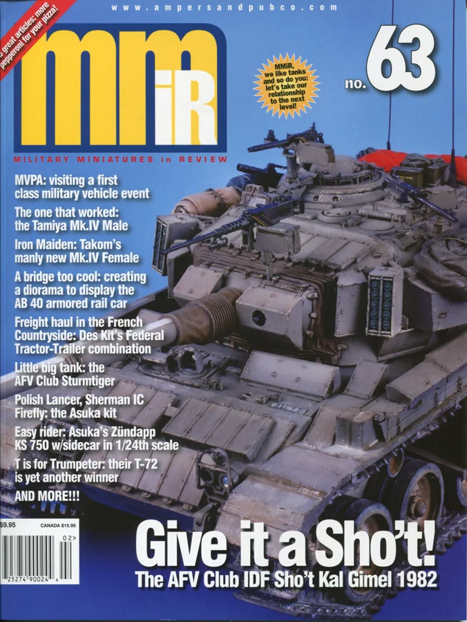 Give it a Sho’t!: The AFV Club IDF Sho’t Kal Gimel 1982 MVPA: Visiting a first class military vehicle event. The Tamiya Mark IV: The One That Worked. Iron Maiden: Takom’s manly new Mk.IV Female. A Bridge Too Cool: Creating a different kind of diorama to display the AB 40 armored rail car. Little Big Tank: The AFV Club Sturmtiger. Freight Haul in the French Countryside: Des Kit’s Federal Tractor-Trailer combination. Easy Rider: Tasca Zündapp KS 750 w/Sidecar in 1/24th scale. Polish Lancer, Sherman IC Firefly: Making sense of the Tasca/Asuka kit. T is for Trumpeter: Their T-72 is yet another winner. Mini-Men: The usual peek at what’s new on thefigure front. Model Citizen: WWI German Stormtrooper. The Jon Smith Modellbau figure with an Alpine head.