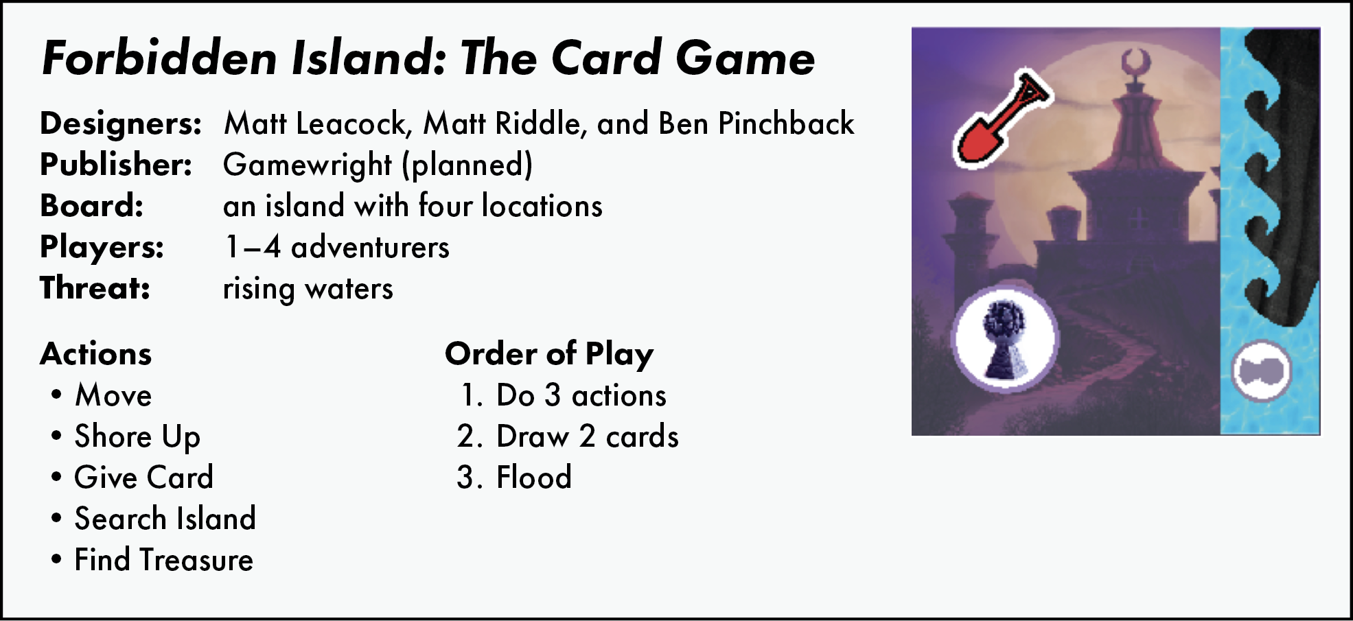Forbidden Island: The Card Game. Designers: Matt Leacock, Matt Riddle, and Ben Pinchback. Publisher: Gamewright. Board: an island with four locations. Players 1–4 adventurers. Threat: rising waters.