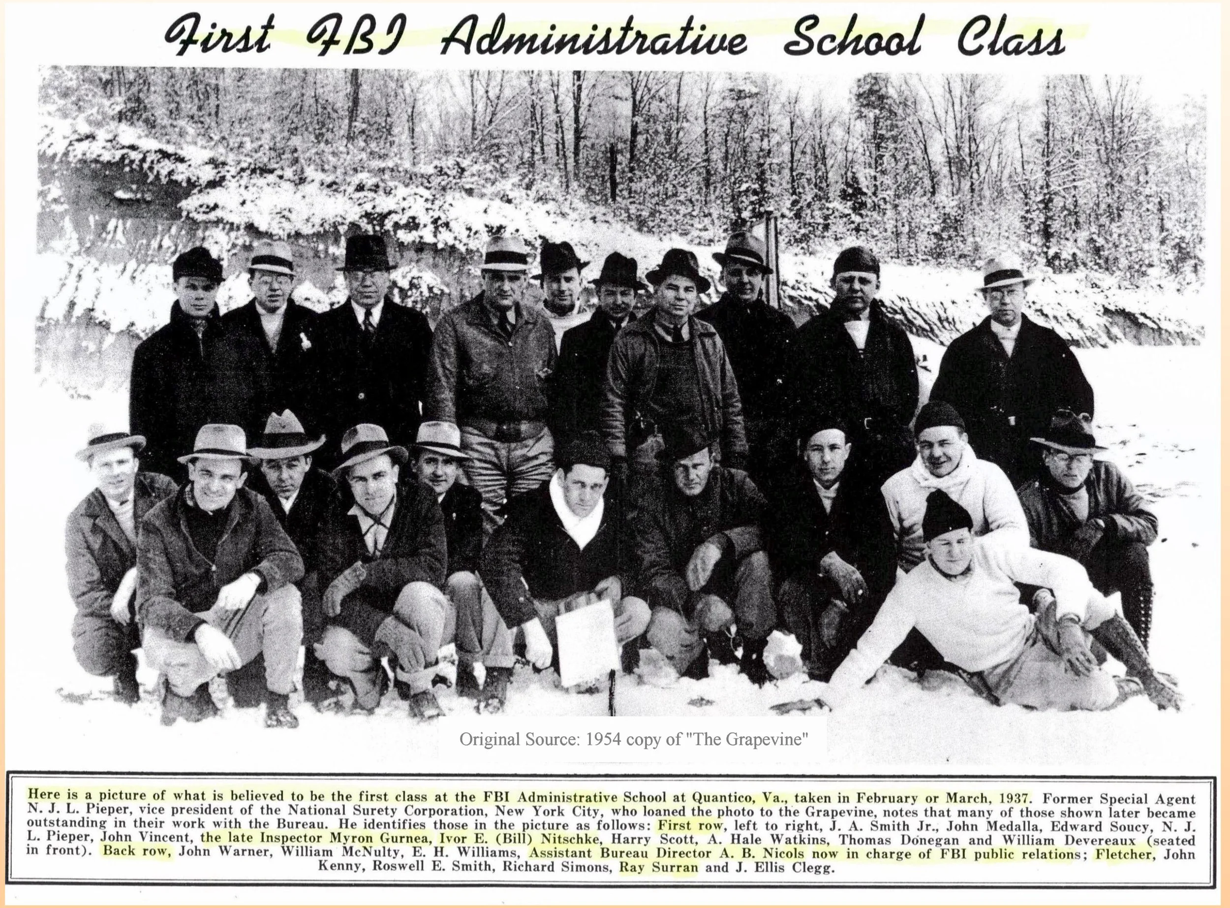 First Known FBI Administrative Class - 1937 The first known class of 1930s Special Agents for administrative training. Not a clear picture but believed to be the first Administrative School at Quantico, Va. in 1937: First row (L to R): J. A. Smith Jr; John Madala; Edward Soucy; N. J. L. Pieper; John Vincent; the late Inspector, Myron Gurnea; Ivor E. (Bill) Nitschke; Harry Scott; A. Hale Watkins; Thomas Donegan; and William Devereaux (seated in front) Back row (L to R): John Warner; William McNulty, E. H. Williams, Assistant Director A. B. Nichols; (FNU) Fletcher; John Kenny; Roswell E. Smith, Richard Simons; Ray Surran; and J. Ellis Clegg. Identifications were made upon loan of the photo to the FBI by SA Pieper after retirement. The term FNU means "first name unknown."