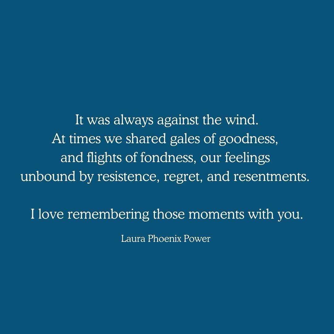 It was always against the wind.
At times we shared gales of goodness, 
and flights of fondness, our feelings 
unbound by resistence, regret, and resentments. 

I love remembering those moments with you.

It was always against the wind.
At times the d