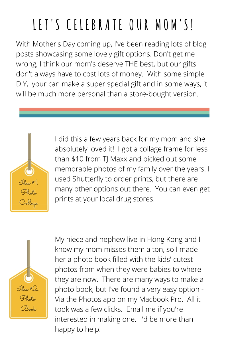 L E T ' S C E L E B R A T E O U R M O M ' S ! With Mother's Day coming up, I've been reading lots of blog posts showcasing some lovely gift options. Don't get me wrong, I think our mom's deserve THE best, but our gifts don't always have to cost lots of money. With some simple DIY, your can make a super special gift and in some ways, it will be much more personal than a store-bought version. idea #1 // photo collage I did this a few years back for my mom and she absolutely loved it! I got a collage frame for less than $10 from TJ Maxx and picked out some memorable photos of my family over the years. I used Shutterfly to order prints, but there are many other options out there. You can even get prints at your local drug stores. idea #2 // photo book My niece and nephew live in Hong Kong and I know my mom misses them a ton, so I made her a photo book filled with the kids' cutest photos from when they were babies to where they are now. There are many ways to make a photo book, but I've found a very easy option - Via the Photos app on my Macbook Pro. All it took was a few clicks. Email me if you're interested in making one. I'd be more than happy to help!