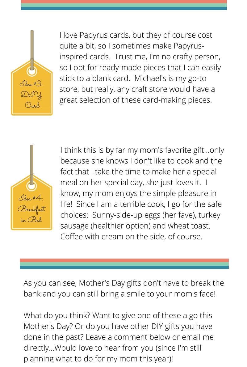 idea #3 // DIY card I love Papyrus cards, but they of course cost quite a bit, so I sometimes make Papyrus-inspired cards. Trust me, I'm no crafty person, so I opt for ready-made pieces that I can easily stick to a blank card. Michael's is my go-to store, but really, any craft store would have a great selection of these card-making pieces. idea #4 // breakfast in bed I think this is by far my mom's favorite gift...only because she knows I don't like to cook and the fact that I take the time to make her a special meal on her special day, she just loves it. I know, my mom enjoys the simple pleasure in life! Since I am a terrible cook, I go for the safe choices: Sunny-side-up eggs (her fave), turkey sausage (healthier option) and wheat toast. Coffee with cream on the side, of course. As you can see, Mother's Day gifts don't have to break the bank and you can still bring a smile to your mom's face! What do you think? Want to give one of these a go this Mother's Day? Or do you have other DIY gifts you have done in the past? Leave a comment below or email me directly...Would love to hear from you (since I'm still planning what to do for my mom this year)! 