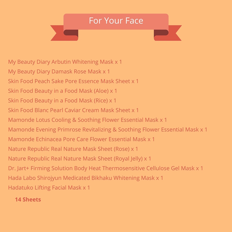 For Your Face (14 sheets): My Beauty Diary Arbutin Whitening Mask x 1 My Beauty Diary Damask Rose Mask x 1 Skin Food Peach Sake Pore Essence Mask Sheet x 1 Skin Food Beauty in a Food Mask (Aloe) x 1 Skin Food Beauty in a Food Mask (Rice) x 1 Skin Food Blanc Pearl Caviar Cream Mask Sheet x 1 Mamonde Lotus Cooling and Soothing Flower Essential Mask x 1 Mamonde Evening Primrose Revitalizing and Soothing Flower Essential Mask x 1 Mamonde Echinacea Pore Care Flower Essential Mask x 1 Nature Republic Real Nature Mask Sheet (Rose) x 1 Nature Republic Real Nature Mask Sheet (Royal Jelly) x 1 Dr. Jart+ Firming Solution Body Heat Thermosensitive Cellulose Gel Mask x 1 Hada Labo Shirojyun Medicated Bikhaku Whitening Mask x 1 Hadatuko Lifting Facial Mask x 1