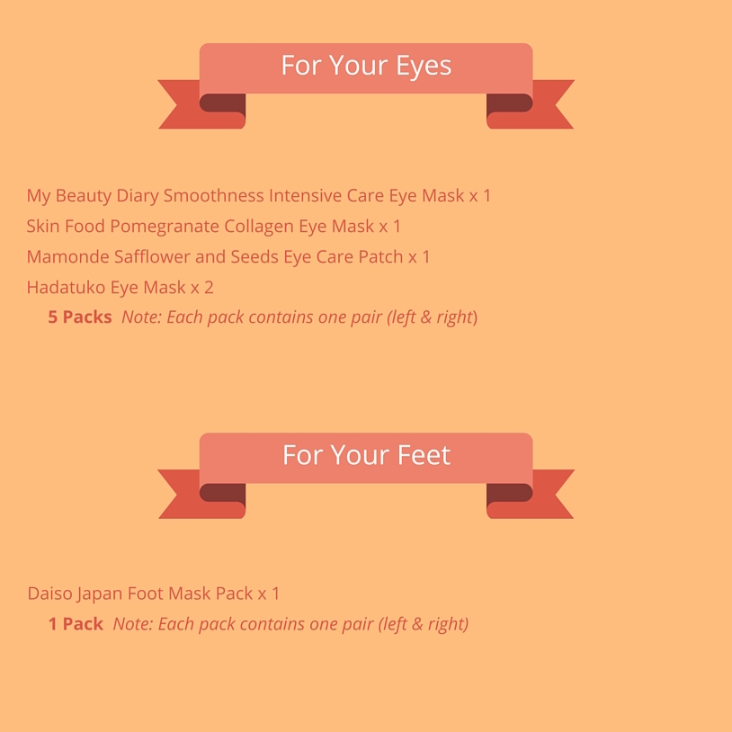 For Your Eyes (5 pairs): My Beauty Diary Smoothness Intensive Care Eye Mask x 1 Skin Food Pomegranate Collagen Eye Mask x 1 Mamonde Safflower and Seeds Eye Care Patch x 1 Hadatuko eye mask x 2 For Your Feet (1 pair): Daiso Japan Foot Mask Pack x 1