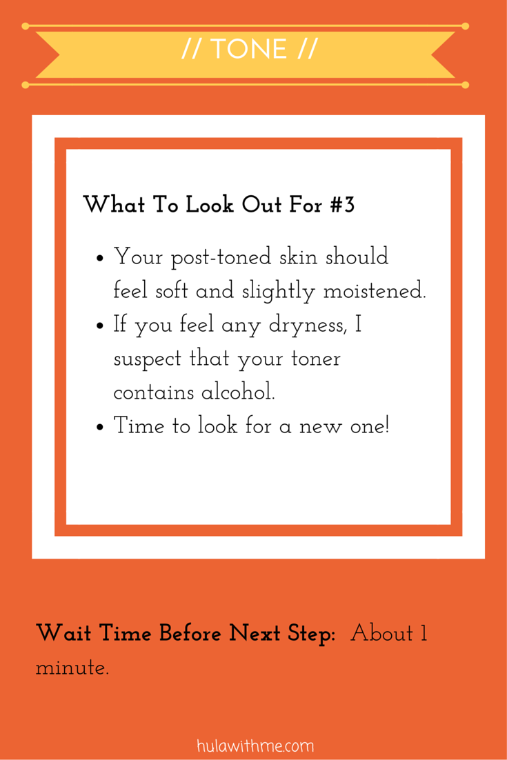 Step: Tone What To Look Out For#3: 1. Your post-toned skin should feel soft and slightly moistened. 2. If you feel any dryness, I suspect that your toner contains alcohol. 3. Time to look for a new one!