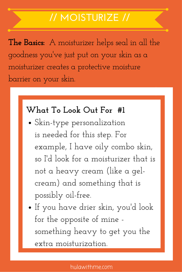 Step: Moisturize What To Look Out For#1: 1. Skin-type personalization is needed for this step. For example, I have oily combo skin, so I'd look for a moisturizer that is not a heavy cream (like a gel-cream) and something that is possibly oil-free. 2. If you have drier skin, you'd look for the opposite of mine - something heavy to get you the extra moisturization.
