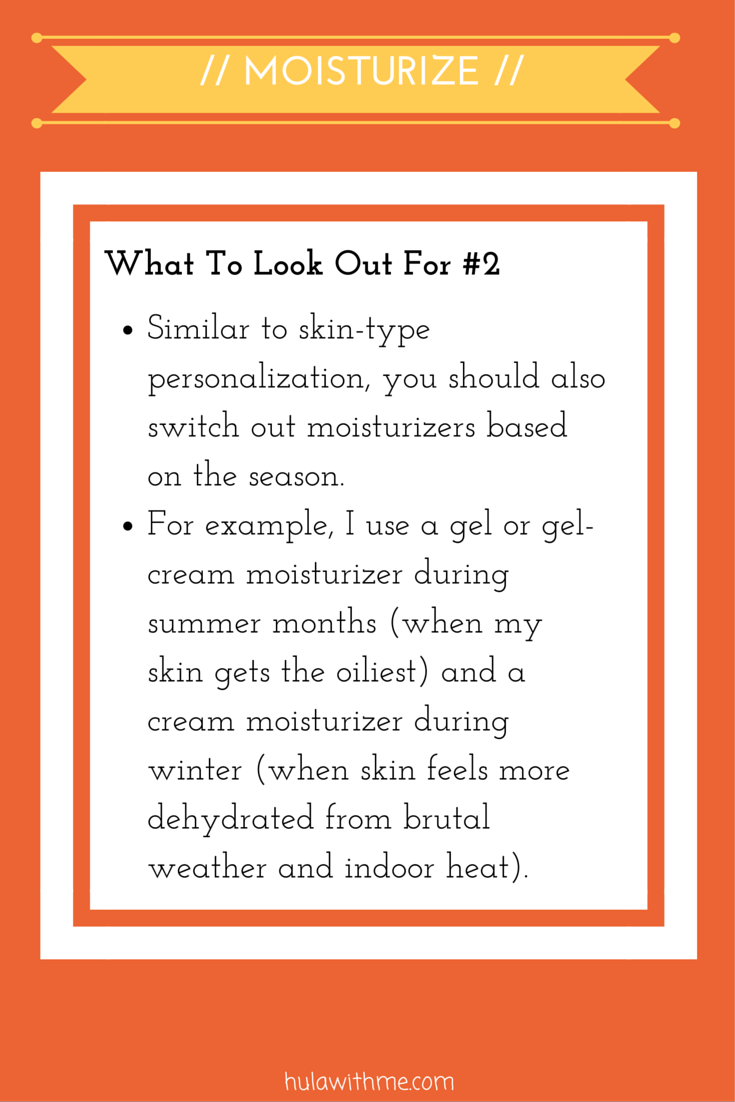 Step: Moisturize What To Look Out For#2: 1. Similar to skin-type personalization, you should also switch out moisturizers based on the season. 2. For example, I use a gel or gel-cream moisturizer during summer months (when my skin gets the oiliest) and a cream moisturizer during winter (when skin feels more dehydrated from brutal weather and indoor heat).