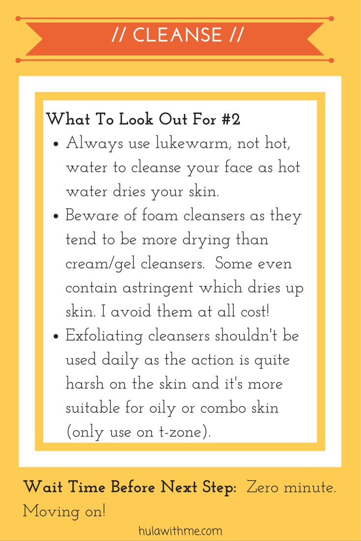 Step: Cleanse What To Look Out For#2: 1. Always use lukewarm, not hot, water to cleanse your face as hot water dries your skin. 2. Beware of foam cleansers as they tend to be more drying than cream/gel cleansers. Some even contain astringent which dries up skin. I avoid them at all cost! 3. Exfoliating cleansers shouldn't be used daily as the action is quite harsh on the skin and it's more suitable for oily or combo skin (only use on t-zone).
