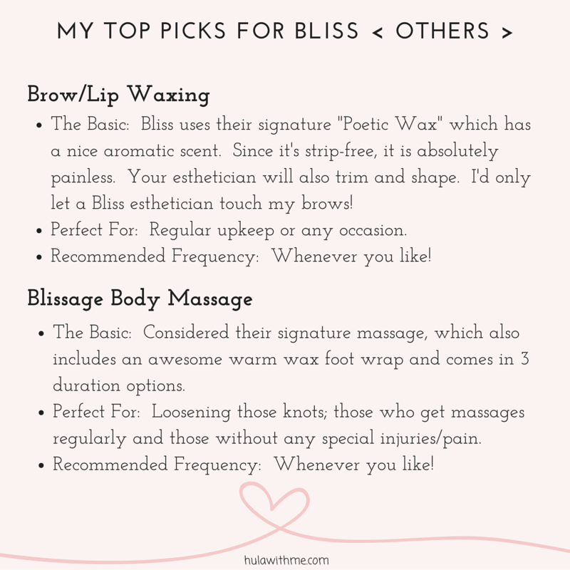 M Y T O P P I C K S F O R B L I S S < O T H E R S > B r o w / L i p W a x i n g 1. The Basic: Bliss uses their signature "Poetic Wax" which has a nice aromatic scent. It's strip-free and absolutely painless! I'd only let a Bliss esthetician touch my brows! 2. Perfect For: Any occasion. 3. Recommended Frequency: Whenever you like! B l i s s a g e B o d y M a s s a g e 1. The Basic: Considered their signature massage, which also includes an awesome warm wax foot wrap and comes in 3 duration options. 2. Perfect For: Loosening those knots; those who get massages regularly and those without any special injuries/pain. 3. Recommended Frequency: Whenever you like! 