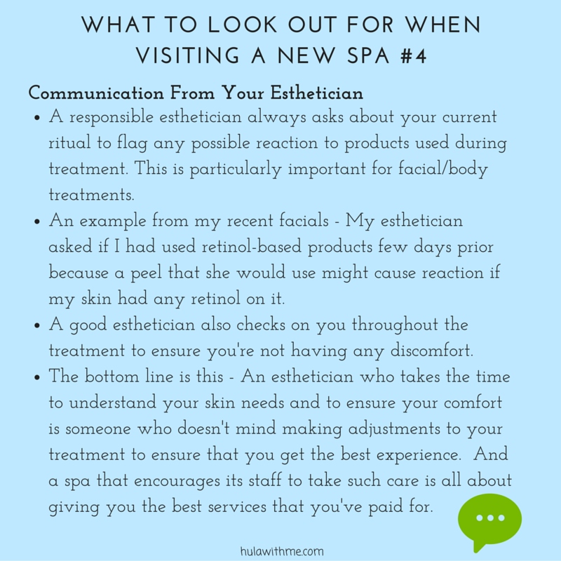 WHAT TO LOOK OUT FOR WHEN VISITING A NEW SPA #4 C o m m u n i c a t i o n F r o m Y o u r E s t h e t i c i a n 1. A responsible esthetician always asks about your current ritual to flag any possible reaction to products used during treatment. This is particularly important for facial/body treatments. 2. An example from my recent facials - My esthetician asked if I had used retinol-based products few days prior because a peel that she would use might cause reaction if my skin had any retinol on it. 3. A good esthetician also checks on you throughout the treatment to ensure you're not having any discomfort. 4. The bottom line is this - An esthetician who takes the time to understand your skin needs and to ensure your comfort is someone who doesn't mind making adjustments to your treatment to ensure that you get the best experience. And a spa that encourages its staff to take such care is all about giving you the best services that you've paid for.