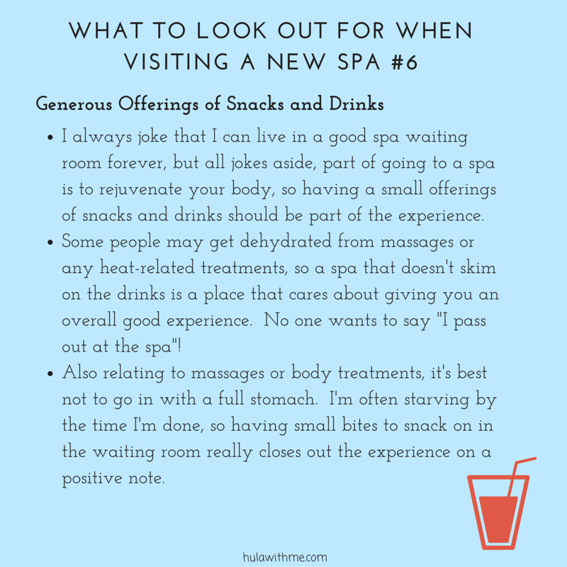 WHAT TO LOOK OUT FOR WHEN VISITING A NEW SPA #6 G e n e r o u s O f f e r i n g s o f S n a c k s a n d D r i n k s 1. I always joke that I can live in a good spa waiting room forever, but all jokes aside, part of going to a spa is to rejuvenate your body, so having a small offerings of snacks and drinks should be part of the experience. 2. Some people may get dehydrated from massages or any heat-related treatments, so a spa that doesn't skim on the drinks is a place that cares about giving you an overall good experience. No one wants to say "I pass out at the spa"! 3. Also relating to massages or body treatments, it's best not to go in with a full stomach. I'm often starving by the time I'm done, so having small bites to snack on in the waiting room really closes out the experience on a positive note. 