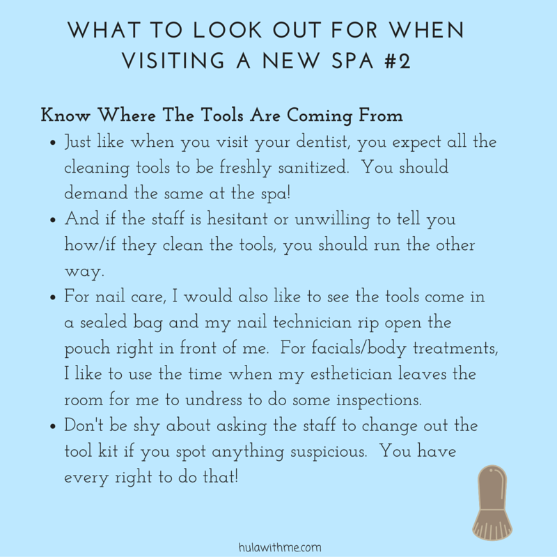 W H A T T O L O O K O U T F O R W H E N VISIT I N G A N E W # 2 Know Where The Tools Are Coming From 1. Just like when you visit your dentist, you expect all the cleaning tools to be freshly sanitized. 2. You should demand the same at the spa! 3. And if the staff is hesitant or unwilling to tell you how they clean the tools, you should run the other way. 4. For nail care, I would also like to see the tools come in a sealed bag and my nail technician rip open the pouch right in front of me. For facials/body treatments, I like to use the time when my esthetician leaves the room for me to undress to do some inspections. 5. Don't be shy about asking the staff to change out the tool kit if you spot anything suspicious. You have every right to do that!