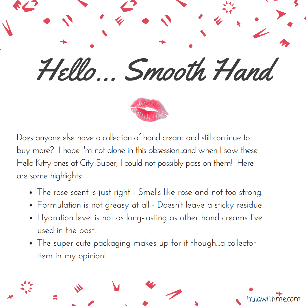 Hello...Smooth Hand // Reviewing Hello Kitty beauty product - Hello Kitty Hand Cream. Does anyone else have a collection of hand cream and still continue to buy more? I hope I'm not alone in this obsession...and when I saw these Hello Kitty ones at City Super, I could not possibly pass on them! Here are some highlights: The rose scent is just right - Smells like rose and not too strong. Formulation is not greasy at all - Doesn't leave a sticky residue. Hydration level is not as long-lasting as other hand creams I've used in the past. The super cute packaging makes up for it though...a collector item in my opinion!