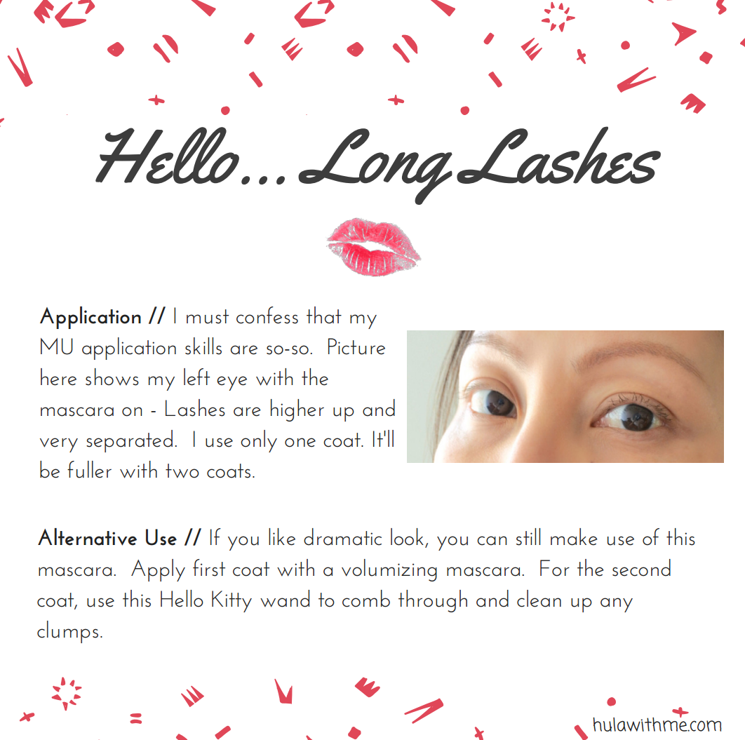 Hello...Long Lashes // Reviewing Hello Kitty beauty products - BCL Hello Kitty Limited Edition Extra Long Separate Mascara with Comb Wand. Application // I m u s t c o n f e s s t h a t m y M U a p p l i c a t i o n s k i l l s a r e s o - s o . P i c t u r e h e r e s h o w s m y l e f t e y e w i t h t h e m a s c a r a o n - L a s h e s a r e h i g h e r u p a n d v e r y s e p a r a t e d . I u s e o n l y o n e c o a t . U s u a l l y w h e n I d o t w o c o a t s , i t l o o k s m o r e f u l l . Alternative Use // I f y o u l i k e d r a m a t i c l o o k , y o u c a n s t i l l m a k e u s e o f t h i s m a s c a r a . A p p l y f i r s t c o a t w i t h a v o l u m i z i n g m a s c a r a . F o r t h e s e c o n d c o a t , u s e t h i s H e l l o K i t t y w a n d t o c o m b t h r o u g h a n d c l e a n u p a n y c l u m p s . 