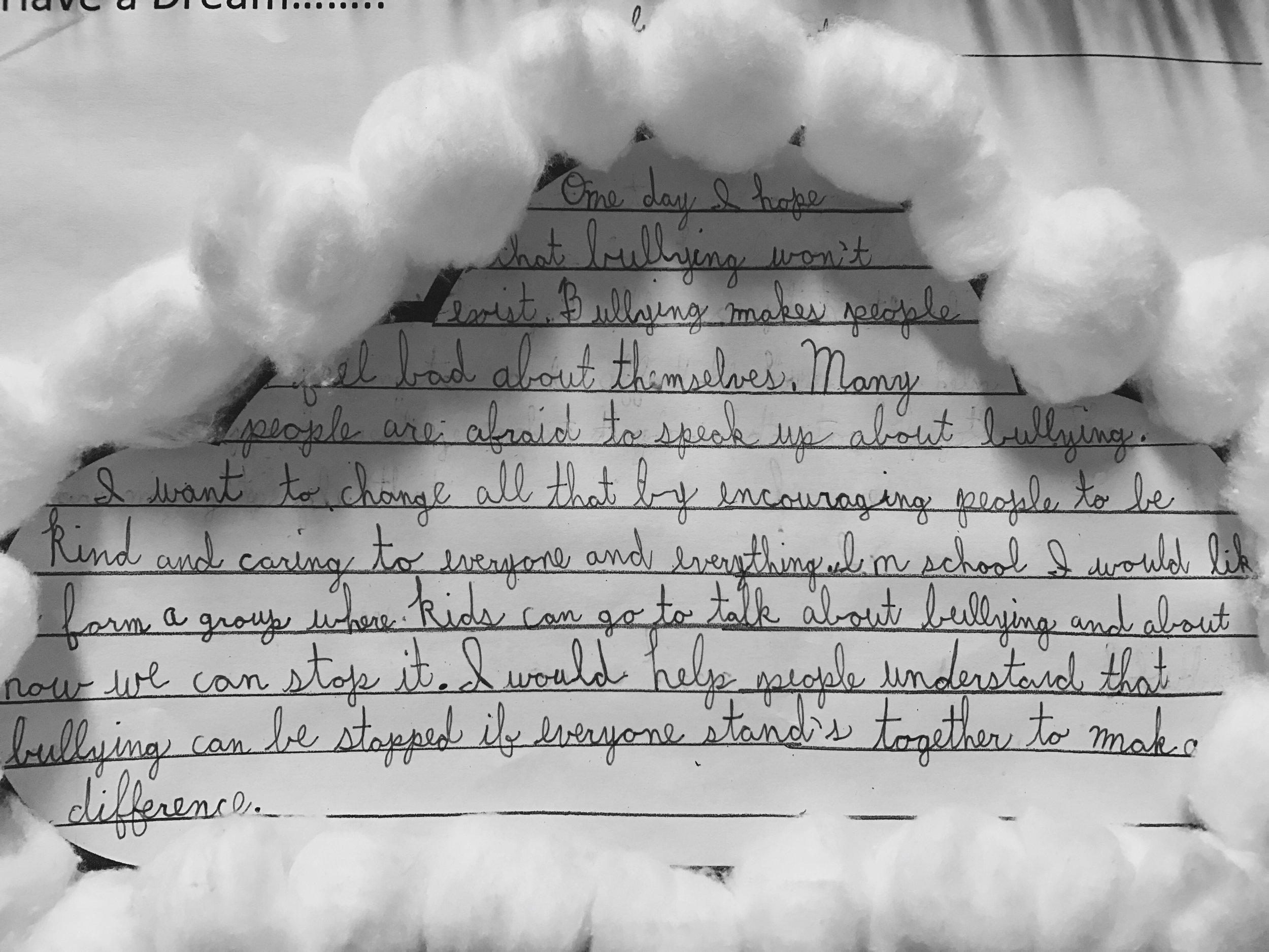 "One day I hope that bullying won't exist. Bullying makes people feel bad about themselves. Many people are afraid to speak up about bullying. I want to change all that by encouraging people to be kind and caring to everyone and everything. In school I would like to form a group where kids can go to talk about bullying and about how we can stop it. I would help people understand that bullying can be stopped if everyone stands together to make a difference."