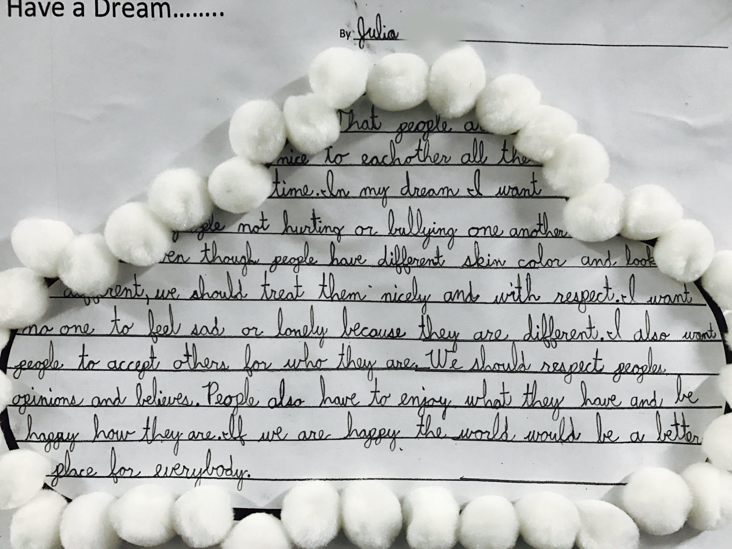 "I Have a Dream that people are nice to each other all the time. In my dream, I want people not hurting or bullying one another. Even though people have different skin color and look different, we should treat them nicely and with respect. I want no one to feel sad or lonely because they are different. I also want people to accept others for who they are. We should respect people, opinions and believes. People also have to enjoy what they have and be happy how they are. If we are happy, the world would be a better place for everybody." 