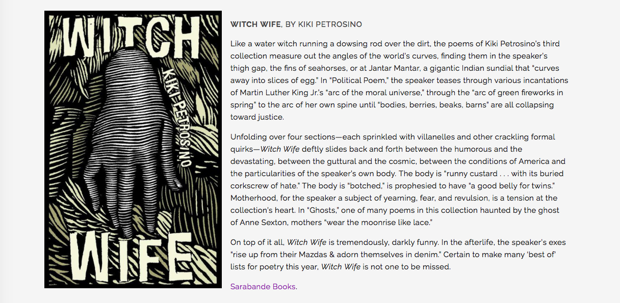 "Like a water witch running a dowsing rod over the dirt, the poems of Kiki Petrosino’s third collection measure out the angles of the world’s curves, finding them in the speaker’s thigh gap, the fins of seahorses, or at Jantar Mantar, a gigantic Indian sundial that “curves away into slices of egg.” In “Political Poem,” the speaker teases through various incantations of Martin Luther King Jr.’s “arc of the moral universe,” through the “arc of green fireworks in spring” to the arc of her own spine until “bodies, berries, beaks, barns” are all collapsing toward justice. Unfolding over four sections—each sprinkled with villanelles and other crackling formal quirks— Witch Wife deftly slides back and forth between the humorous and the devastating, between the guttural and the cosmic, between the conditions of America and the particularities of the speaker’s own body. The body is “runny custard . . . with its buried corkscrew of hate.” The body is “botched,” is prophesied to have “a good belly for twins.” Motherhood, for the speaker a subject of yearning, fear, and revulsion, is a tension at the collection’s heart. In “Ghosts,” one of many poems in this collection haunted by the ghost of Anne Sexton, mothers “wear the moonrise like lace.” On top of it all, Witch Wife is tremendously, darkly funny. In the afterlife, the speaker’s exes “rise up from their Mazdas & adorn themselves in denim.” Certain to make many ‘best of’ lists for poetry this year, Witch Wife is not one to be missed."