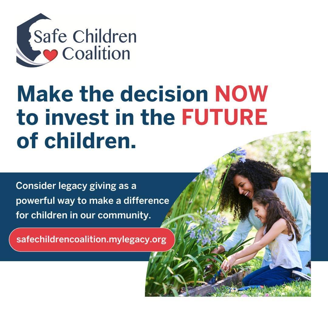 A planned gift can help to support children beyond your lifetime. By including Safe Children Coalition in your will or as a designated beneficiary, you can make a gift for tomorrow, today. Visit https://safechildrencoalition.mygiftlegacy.org/ to lear