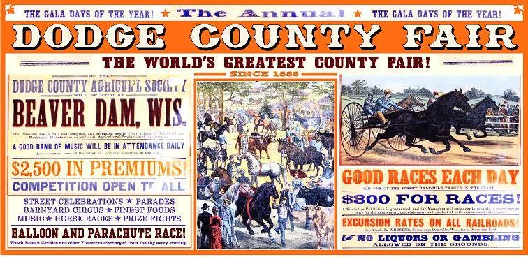 10. Project Leader: Wade Lambrigtsen Menomonie Wisconsin Subject: Dodge County Fair-Replica of the 2nd Annual Fair Poster Champion: Dodge County Fair Board Location: Ming's Held in 1886, the first Dodge County Fair featured competitions in agriculture, livestock and implements. Participants exhibited and sold household wares as well as arts and crafts. A special feature was harness racing on “one of the finest half-mile tracks in the state.” The railroad offered special excursion rates for attendees who came from all over the Midwest to enjoy the three-day event, propelling Beaver Dam into prominence as Dodge County’s largest and leading city