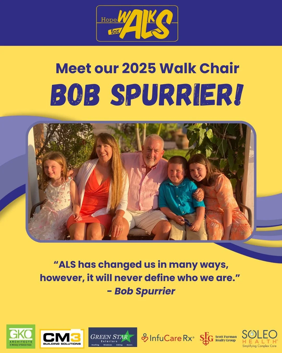 We are excited to announce Bob Spurrier as this year's Walk Chair! Bob is a retired owner of a Medical Device Company and blessed to be a husband, a father, and a grandfather of 3 adorable grandchildren. He is surrounded by loving and supportive fami