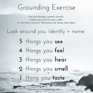 Grounding exercises are designed to bring your awareness into the present moment which reminds our bodies that we are actually safe from harm. Adrenaline and cortisol then can be reduced.