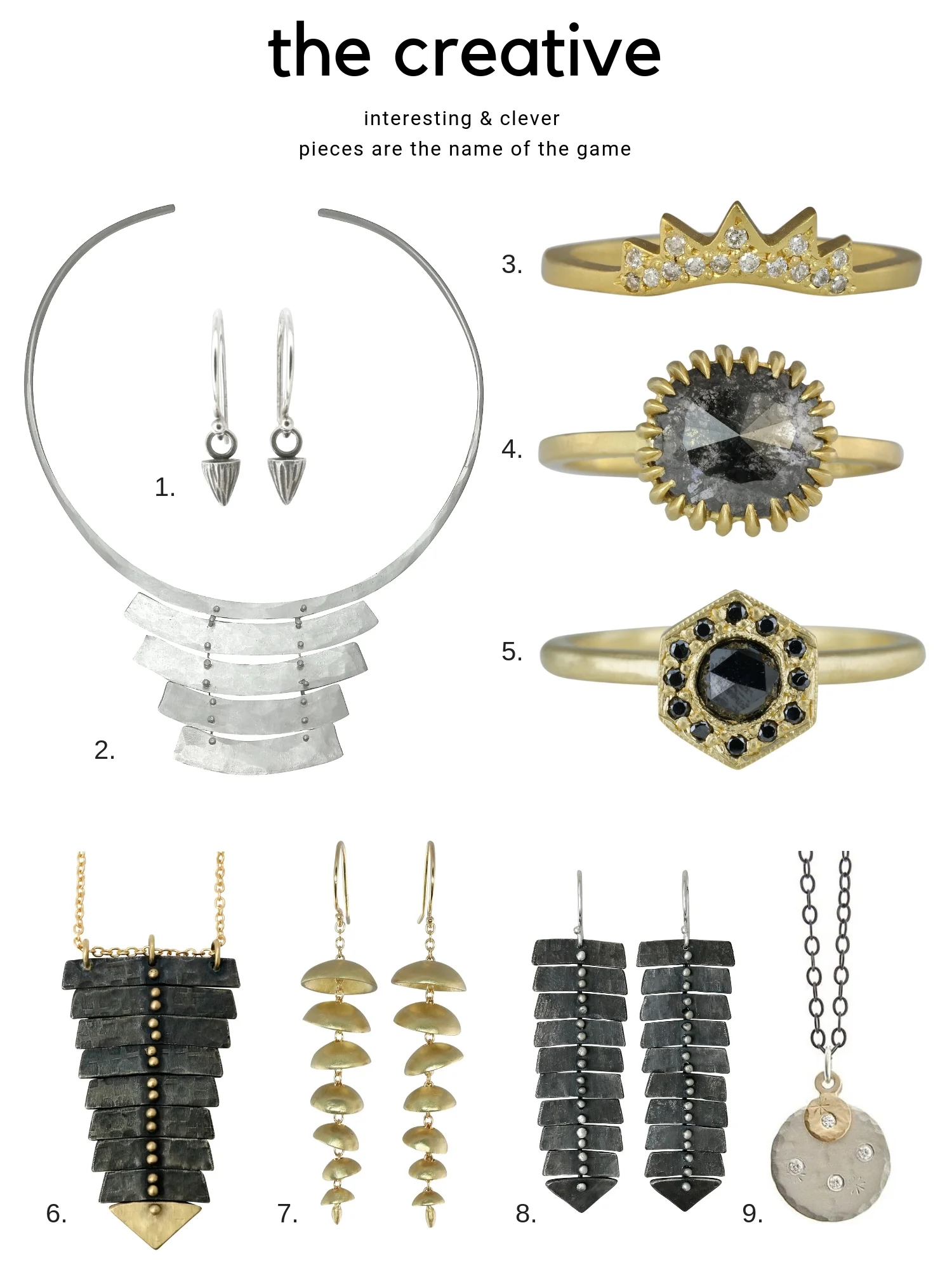 1. Add a bit of edginess to the ears with the mini mountain dangle earrings . From $90 2. Like a wearable sculpture, the rustic collar necklace commands attention. $530 3. The Ra band has an edgy sunburst motif covered in diamonds. $1155 4. Our signature soleil style prongs add a unique design element to this one of a kind diamond rin g. $3600 5. Black diamonds add interest to the otherwise sweet Art Deco inspired Leona ring . $1295 6. The classic fishbone single necklace takes on a decidedly dark & luxe feel with our two-tone version , From $475 7. THE modern statement earring. The large chime earrings have all kinds of fun movement and are comfortable too. From $395 8. These slim XL fishbone earrings in oxidized silver are a conversation starter. $345 9. Not sure if she wears silver or gold? The double treasure coin necklac e is a perfect medley of mixed metals. $345
