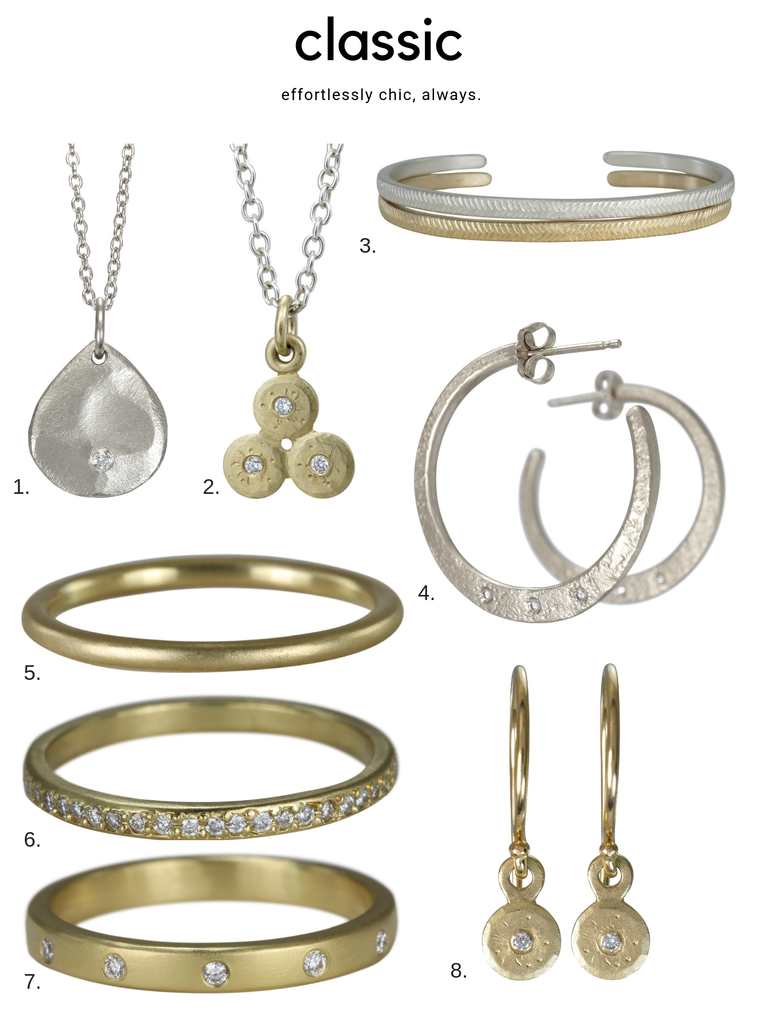 1. The mini scale necklace features a subtle texture, classic teardrop shape and a sparkling diamond. From $195 2. Three delicate gold coins are joined in the triple treasure coin necklace and set with diamonds for a classic yet interesting everyday piece. From $295 3. Slim line cuffs in silver or gold with our delicate feather pattern. From $165 each 4. There’s not much more classic than a pair of hoop earrings. Our weathered hoops showcase a subtle texture and diamonds. From $350 5. Our sleek band sure is streamlined and minimal, but lots of love goes into crafting this perfect stacking ring in 18k gold. $420 6. Eternity bands are everywhere, but ours is handcrafted from recycled metal and bead set with diamonds to add more texture than the usual suspects. $1915 7. With clean, modern lines, the diamond dot band showcases these pretty stones without any fuss. $1130 8. Just a wisp of gold and diamonds make the mini treasure coin dangle s the perfect pair of earrings for the classic gal. From $195
