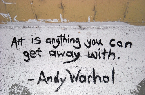 One of my favourite quotes by Andy Warhol: 'Art is anything you can get away with'.