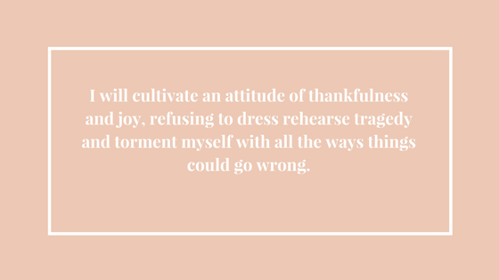 I will cultivate an attitude of thankfulness and joy, refusing to dress rehearse tragedy and torment myself with all the ways things could go wrong..png