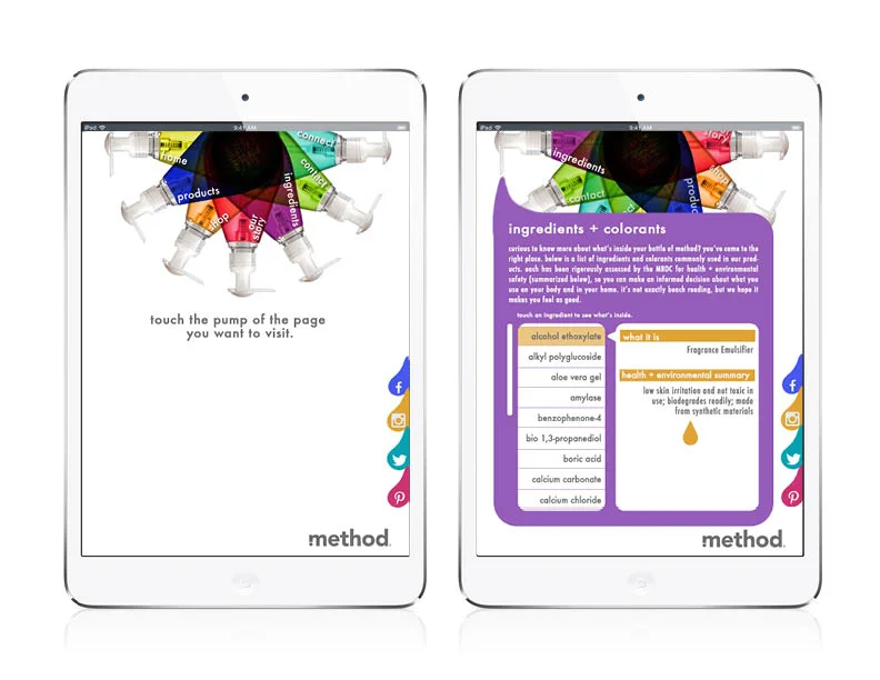 For an online tablet experience I wanted to repackage the wealth of information Method has available on their web page in an experience as colorful and fun as their physical products. The nav is contained in a touch-responsive pinwheel of Method handsoaps, and the pages are displayed as blobs of soap from the dispenser.