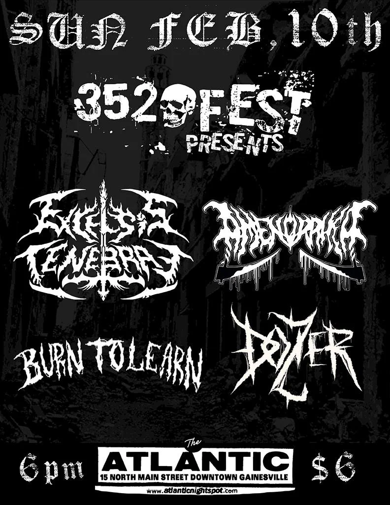 Sunday, Feb 10th 352 FEST Proudly Presents: Excelsis Tenebrae - Brutal Technical Death Metal from Buenos Aires, Argentina here on their Eternity Denied East Coast US Tour. https://excelsistenebrae.bandcamp.com/releases Amenorrhea - Female Fronted Death Metal from Miami on tour with Excelsis Tenebrae. Nuivis is one of the best people I've met in Miami, you will all love her, i assure you. https://amenorrheadeathmetal.bandcamp.com/releases Burn To Learn - Orlando Grindcore goons bringing us that magic https://burntolearn.bandcamp.com/ Dozier - Gainesville Death Metal featuring two of my bandmates in which i am currently in two different bands with. GNV is really incestuous. https://dozier666.bandcamp.com/releases Doors at 6pm, Bands on at 7pm sharp! (Show will run from 7-10pm) $6 (21+ only) The Atlantic: 15 N Main Street, Downtown Gainesville
