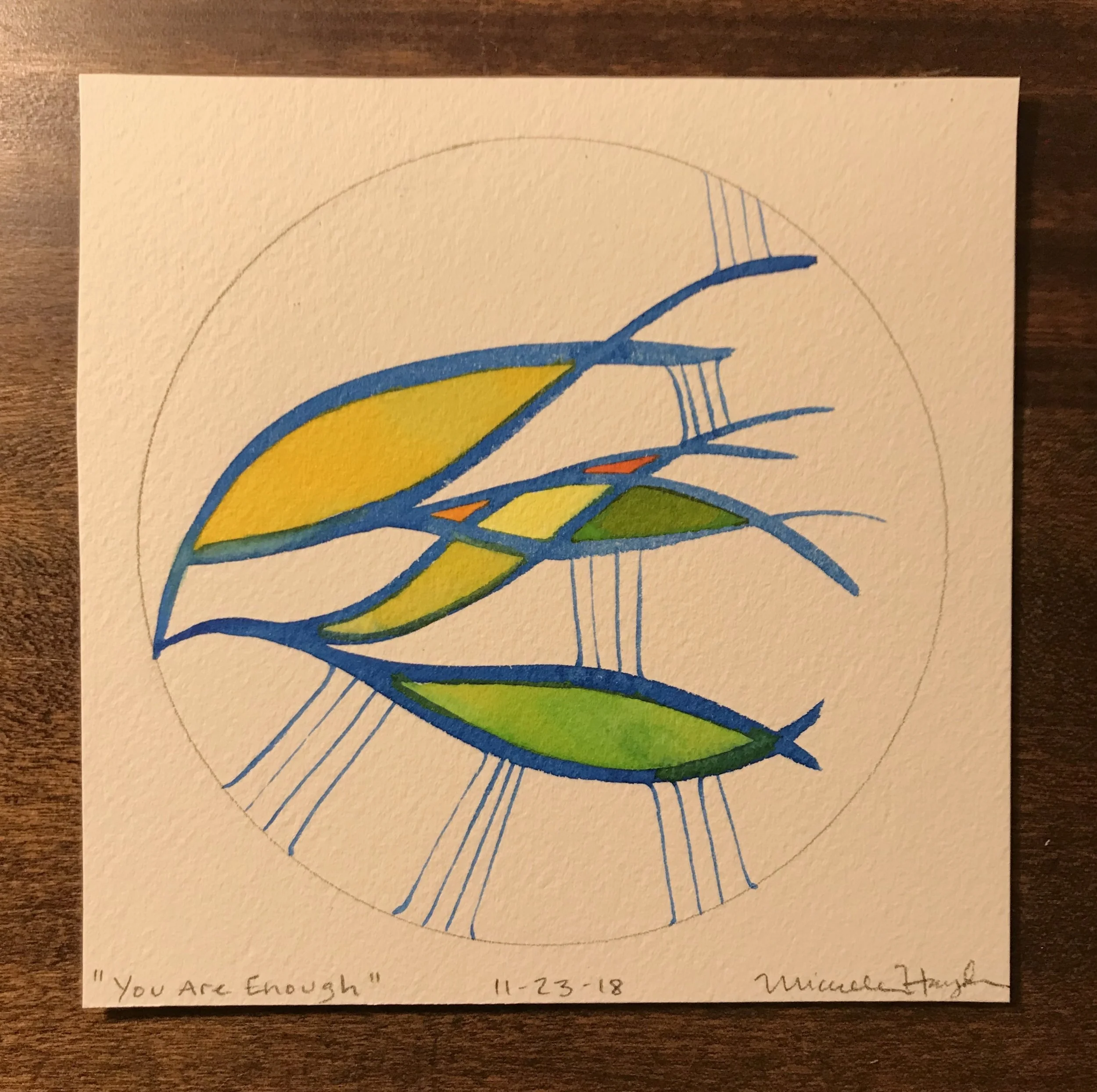 “It was posted on a piece of paper behind the desk of someone I respect and admire, three simple words that I imagine most all of us struggle to believe at one time or another (or daily). It is easy to fall into patterns of pushing ourselves to always do/be more... not in the way that helps us grow or reach beyond what we thought possible in ourselves, but in the way of believing we are not enough on a deep level. I find myself caught in that cycle more than I would like, and am working on sinking into accepting how I am in the moment... Showing up to do these daily paintings brings this up from the first stroke, as I realize I will post whatever comes out, regardless of the “strength” of the painting. It is only when I remind myself that it is just the paint, paper, and myself at this desk that I can relax enough to just let it flow, and when I want it to be done, I can release it without harsh judgement and move on with my day. Perhaps I need to write my own hand-lettered note with these words in letters large enough to see, and post it over my own desk. I do believe we are all more fully ourselves when we live in these words.”