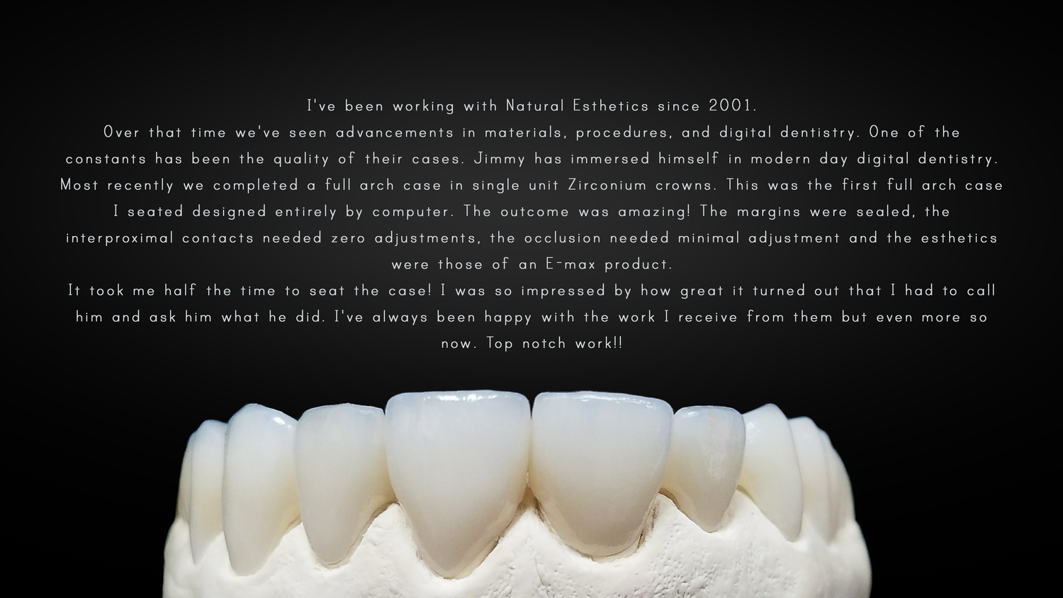 A review of a 14 unit ZirCAD case done by Natural Esthetics, Inc and seated by Dr. Roberto Bellegarrigue.