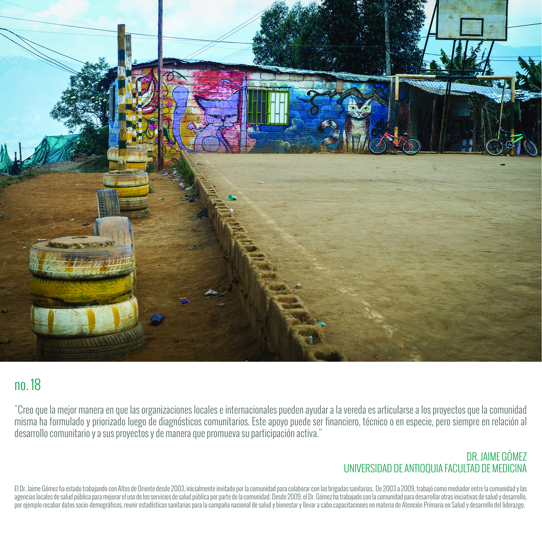 “I think the best way local and international organizations can help the community is to support the projects and issues that the community has articulated and prioritized. This support can be financial, technical, in kind, but it should always be in ways that further the community’s goals and in a way that involves the community’s direct involvement and participation.” DR. JAIME GÓMEZ SCHOOL OF MEDICINE UNIVERSITY OF ANTIOQUIA