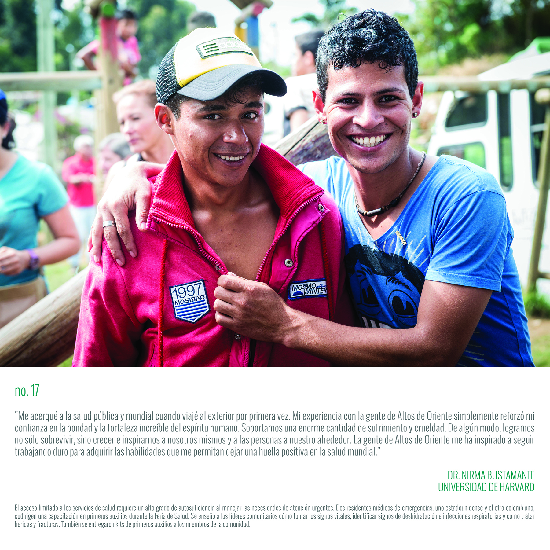 “I have been drawn to public and global health since I took my first trip abroad. My experience with the people of Altos de Oriente only cemented my belief in the good and the incredible strength of the human spirit. We endure unbelievable suffering and cruelty. Somehow, we manage to not only survive, but to grow and inspire ourselves and those around us. The people of Altos de Oriente have inspired me to continue to work hard to gain the skills to make a positive mark in the world of global health.” DR. NIRMA BUSTAMANTE HARVARD UNIVERSITY