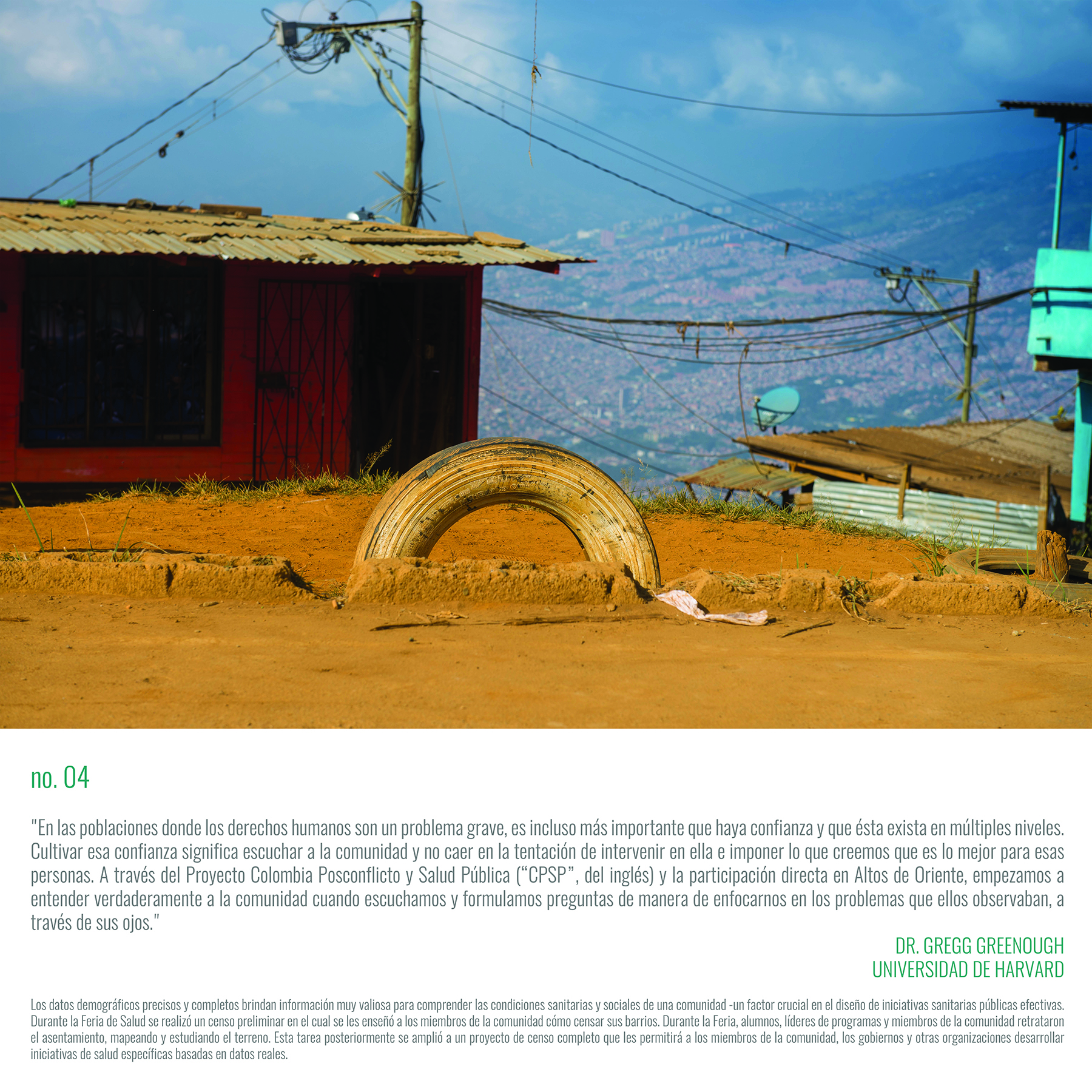 In populations where human rights are a major issue, it's even more important that trust is there and that it's there on so many levels. Cultivating that trust means listening to the community and not falling prey to intervening within a community and imposing what we think is best for them. Through the PCCPH Project and direct engagement with Altos de Oriente, we started to really understand the community when we listened and asked questions in a way that focused on the issues that they saw, through their eyes." Dr. Gregg Greenough, Harvard University, PCCPH Program Leader