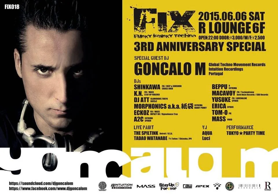 - FIX 3rd ANNIVERSARY SPECIAL!- 感謝の気持ちを込めて皆様へ贈る、 "FIX 3rd ANNIVERSARY SPECIAL"。 3周年を記念して、スペシャルゲストDJに "GONCALO M" が待望の初来日!! 最高な FINEST UNDERGROUND TECHNO を体感させてくれるトップクラスのDJ陣に加え、絶対に 見逃せないゲストDJ陣を織り交ぜた超豪華ラインアップ にて 12時間ぶっ続けのロングパーティーを開催致します! 倒れるまで踊っちゃってください。 そしてこれからも "FIX" をよろしくーーー! 6 / 6 (土) @ R Lounge 6F Open :22:00 ¥3,000 / WF¥2,500 http://iflyer.tv/ja/event/235101 Special Guest DJ: GONCALO M ( Global Techno Movement Records / Intuition Recordings ) 78年ポルトガル生まれ。 エレクトロニックミュージックに強く影響を受け、19歳よりDJを開始。以降、ヨーロッパ全土、そして南米各地の ビッグフェスやパーティーに数多く出演。 現在、ヨーロッパHard Groove Techno シーンで圧倒的な存在感で絶大な人気を集めているホットアーティスト。 音楽に対する熱い情熱を注ぐ彼のスタイルは、エネルギッシュかつ FUNKY / GROOVY / HARD / Percussiveで、 会場にいるオーディエンスを熱狂の渦に巻き込む! Soundcloud: https://soundcloud.com/djgoncalom YouTube: https://www.youtube.com/user/djgoncalom FaceBook: https://www.facebook.com/www.djgoncalom - DJ - SHINKAWA ( FIX / DEEP & SUNSHINE / CROSS OVER ) K.N. ( FIX / MASS / STAY UP FOREVER ) DJ ATT ( GLAMOROUS TOKYO / BUZZx3 ) Morphonics a.k.a 紙袋 ( EXTREMA / HANKY PUNKY ) ECKOZ ( FIX / MASS / IMPACT UK / Hypnohouse Traxx ) HOUSE CAT BEPPU ( U / EXTREMA ) MACAVOY (Technodrome / Dark Noize Records / SUB Records ) A2C ( SPIDER ) YUSUKE ( ADRENALINE / SPIDER ) Tom-o ( FIX ) MASS ( VIVID ) - LIVE PAINT - THE SPILTINK ( Detroit / U.S ) - PERFORMANCE - TOKYO☆PARTY TIME - VJ - Luci AQUA Funky / Wanky Techno 2012年 3月より東京Funky / Hard Groove シーン拡大の為始動!!! MAIN DJ には、言わずと知れた日本を代表するTECHNO DJ、DJ SHINKAWA, そして日本のACID TECHNO界の第一人者、K.N.を向かえ、 FUNKY かつ HARD な極上の音によりクラウドの五感を刺激し、”MUSIC・ART・DANCE ”の3つの融合により生まれる最高の瞬間を体感せよ! 奇数月、最終金曜日@渋谷R LOUNGE 7Fにて盛大に開催中! INFO http://eckoz.webnode.jp/ SUPPORTED BY TOKYO UNDERGROUND TECHNO COLLECTIVE MASSUNITED