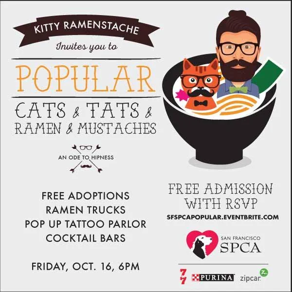 Come celebrate all the POPULAR things of 2015 at the SPCA! They've got ramen, men (and cats) with mustaches, kittens, tattoos and much more all for one night at the San Francisco SPCA. FREE adoptions!! *Cocktail bars *Ramen and sushi treats from Namu Gaji's Namu Street Food and Manna Sushi *Pop-up tattoo parlor (real tattoos!) *DJs Hey Hey and Dreams *Photobooth (yes, with mustaches) *Pitties in PInk parade *Artist Colin Hurley will draw you, as a cat. Meow. *Cat video wall This is one Ramen-stache-kitty-tat party you won't want to miss! Admission is free, but RSVP is required: http://www.eventbrite.com/e/sf-spca-popular-tickets-18525998761