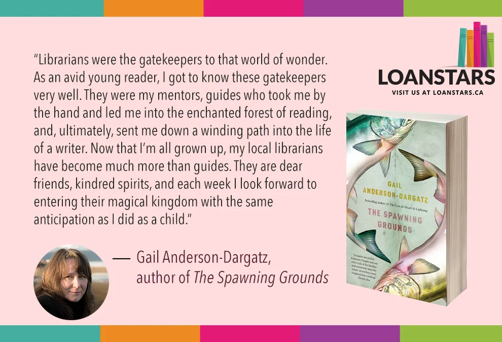 "Librarians were the gatekeepers to that world of wonder. As an avid young reader, I got to know these gatekeepers very well. They were my mentors, guides who took me by the hand and led me into the enchanted forest of reading, and, ultimately, sent me down a winding path into the life of a writer. Now that I’m all grown up, my local librarians have become much more than guides. They are dear friends, kindred spirits, and each week I look forward to entering their magical kingdom with the same anticipation as I did as a child." — Gail Anderson-Dargatz, author of The Spawning Grounds