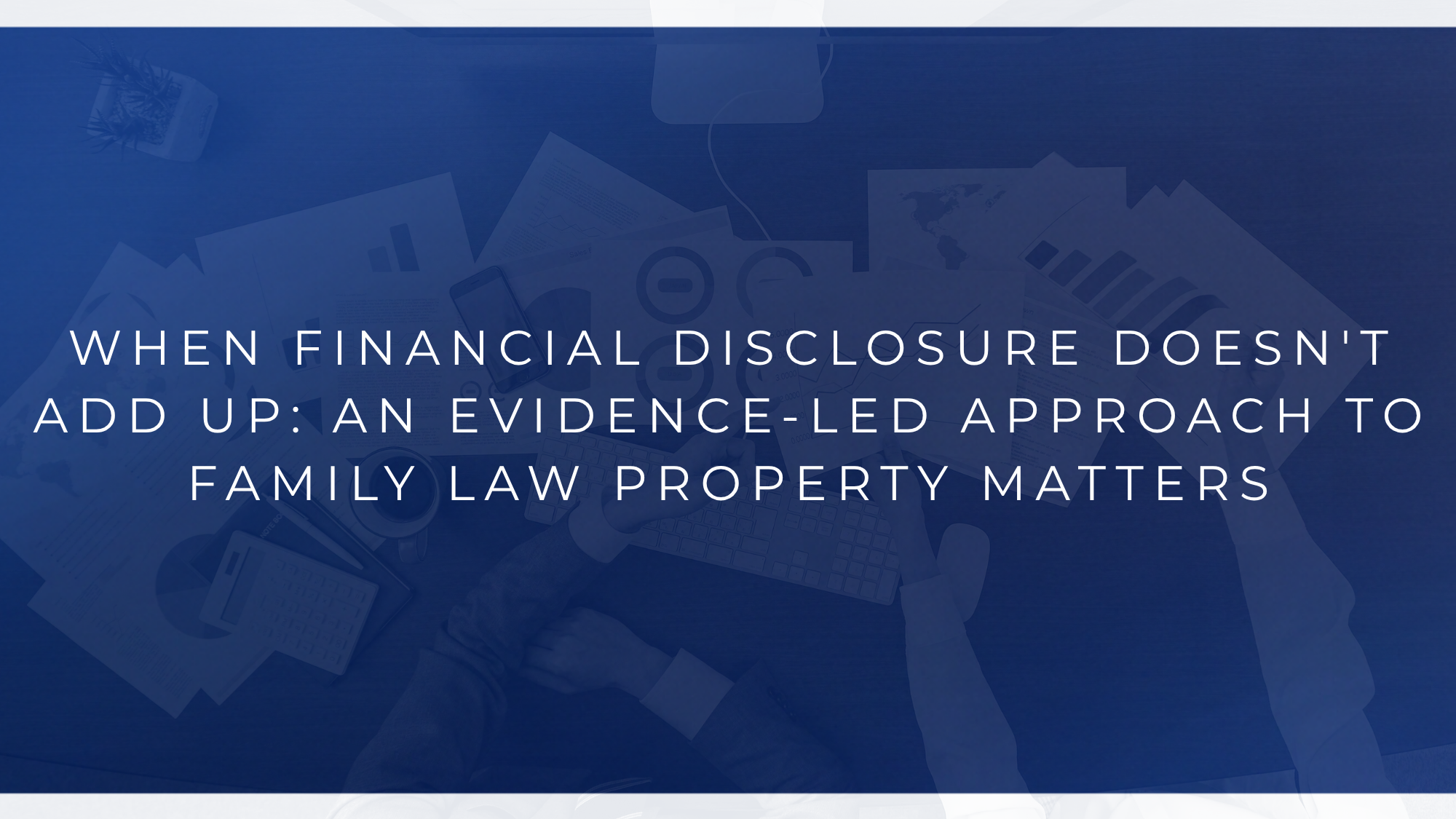 WHEN FINANCIAL DISCLOSURE DOESN'T ADD UP: AN EVIDENCE-LED APPROACH TO FAMILY LAW PROPERTY MATTERS