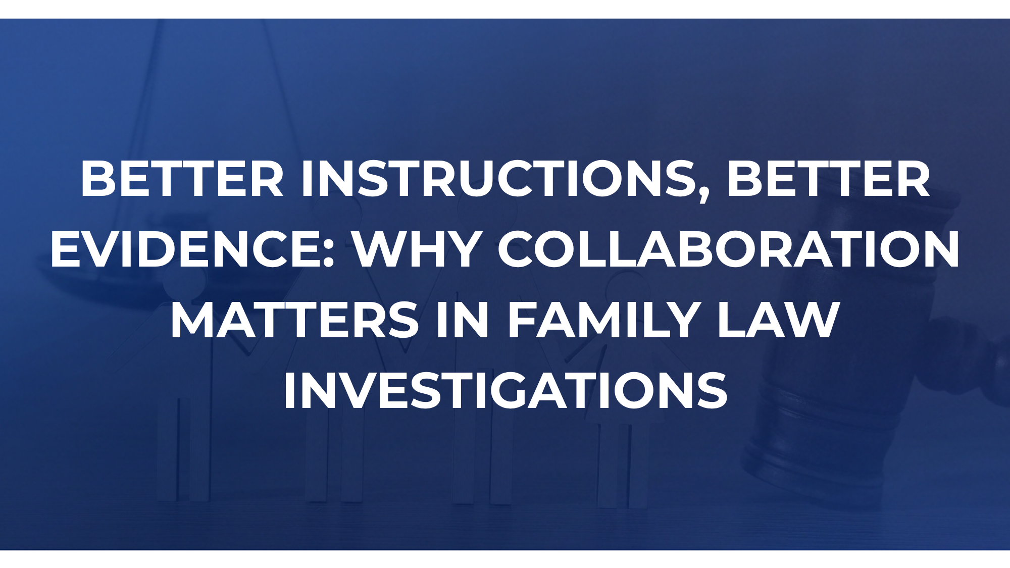 BETTER INSTRUCTIONS, BETTER EVIDENCE: WHY COLLABORATION MATTERS IN FAMILY LAW INVESTIGATIONS