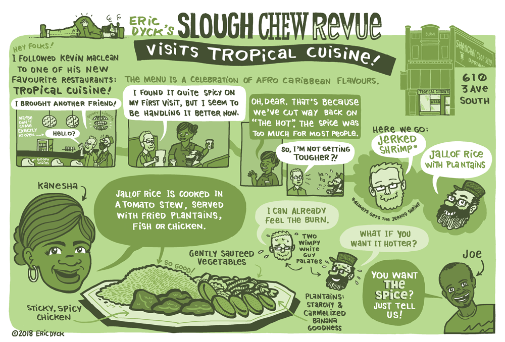  You can learn more about Tropical Cuisine HERE . You can support more Lethbridge comics at my PATREON ! Thanks, everyone! In collaboration with Lethbridge Living magazine , I will be doing restaurant/cafe feature comics. These aren't restaurant reviews, necessarily...I'm not really interested in spending hours drawing a food experience that I didn't enjoy! But these are not requested by the restaurants, and I am not compensated by these establishments. I know this is a bit of a strange set-up, but I like it for a few reasons: 1. I have the freedom to choose where I want to go. 2. I'm going to be featuring restaurants that I think are special, and venues that fit my own biased and flawed view of what an independent local company is. 3. I am free to focus on restaurants that I think have the potential for being a real gem in this city, but are at risk of an early demise because their size, family-run business model or various other Lethbridge-y factors (racism, there I said it). Needless to say, these are NOT the sort of restaurants many publishers would advocate for, as they are the LEAST likely to have an operating budget that would allow them to spend advertising dollars to said publication. This is why we should be very appreciative of Lethbridge Living, and its new editor, Dana Inkster, for her willingness to take a community-minded risk in allowing me this kind of freedom! If you see Dana, say thank you!
