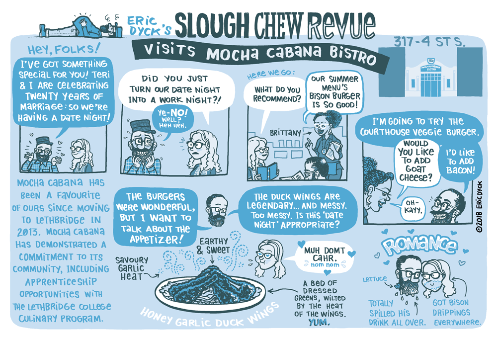 Last month, I visited Mocha Cabana with Teri for our anniversary! Mocha has been a favourite of ours since moving to Lethbridge (Mocha featured in one of the very first Slough comics!). As always, this Revue was produced with Lethbridge Living magazine. You can support more Lethbridge comics at my PATREON ! Thanks, everyone!