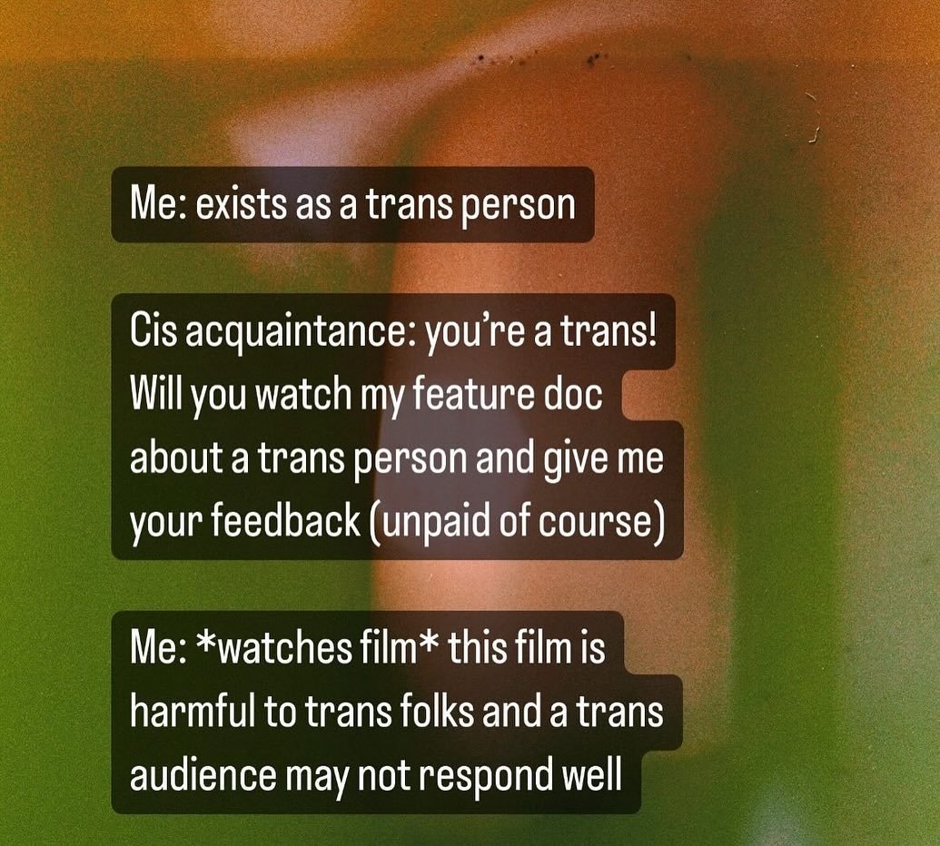 Me: exists as a trans person 

Cis acquaintance: you&rsquo;re a trans! Will you watch my feature doc about a trans person and give me your feedback (unpaid of course)

Me: *watches film* this film is harmful to trans folks and a trans audience may no